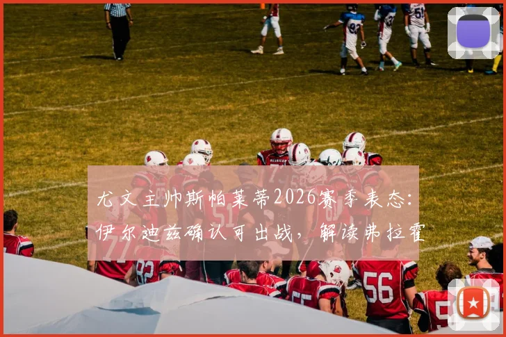 尤文主帅斯帕莱蒂2026赛季表态:伊尔迪兹确认可出战,解读弗拉霍维奇对斑马军团仍至关重要