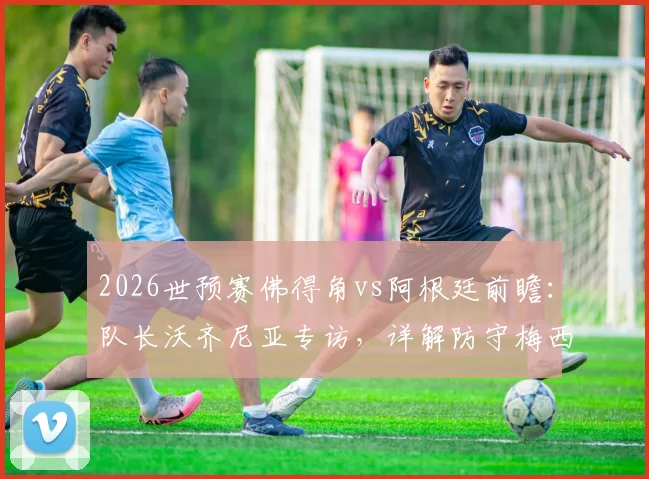 2026世预赛佛得角vs阿根廷前瞻：队长沃齐尼亚专访，详解防守梅西心得与球队战术准备，无关个人对决