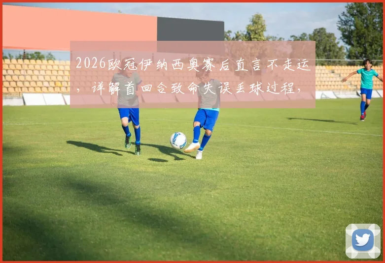 2026欧冠伊纳西奥赛后直言不走运，详解首回合致命失误丢球过程，展望次回合翻盘可能