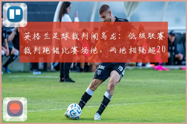 英格兰足球裁判闹乌龙:低级联赛裁判跑错比赛场地,两地相隔超200公里致赛事延误