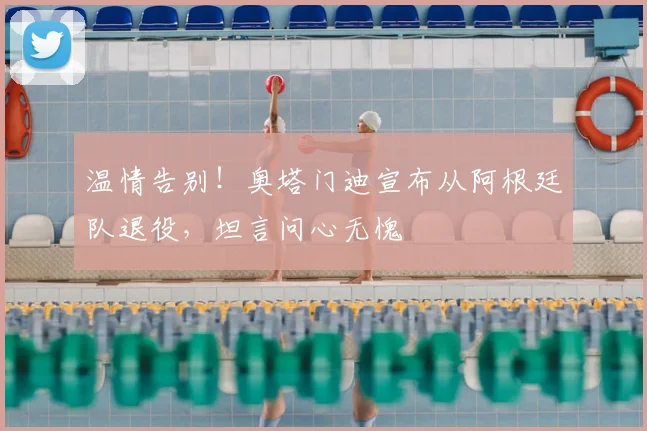 温情告别！奥塔门迪宣布从阿根廷队退役，坦言问心无愧