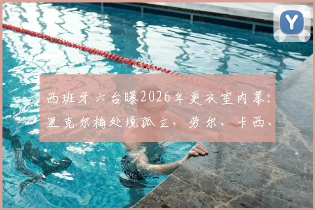 西班牙六台曝2026年更衣室内幕:里克尔梅处境孤立,劳尔、卡西、耶罗为何无人发声站台
