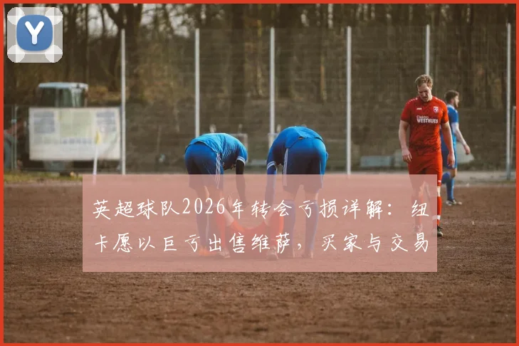 英超球队2026年转会亏损详解:纽卡愿以巨亏出售维萨,买家与交易内幕分析