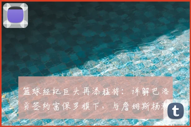 篮球经纪巨头再添猛将:详解巴洛贡签约富保罗旗下,与詹姆斯杨瀚森同门的意义与前景分析