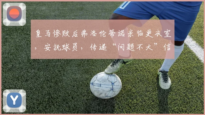 皇马惨败后弗洛伦蒂诺亲临更衣室，安抚球员，传递“问题不大”信号，背后有深意