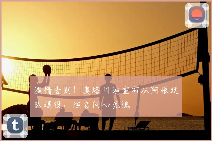 温情告别！奥塔门迪宣布从阿根廷队退役，坦言问心无愧
