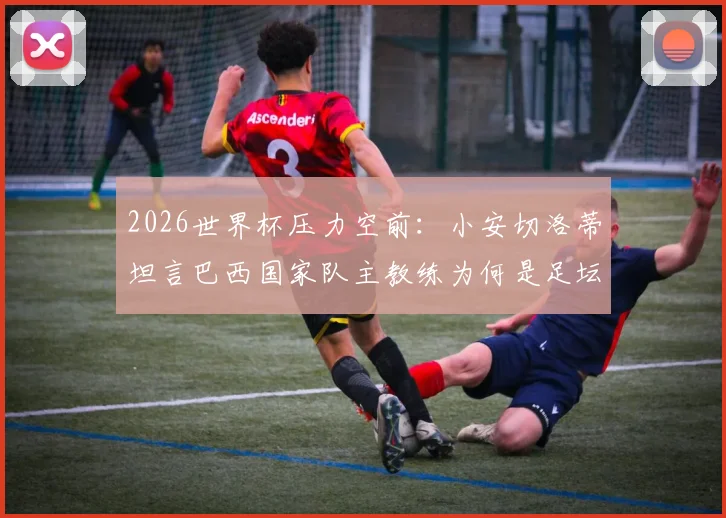 2026世界杯压力空前：小安切洛蒂坦言巴西国家队主教练为何是足坛最难工作？