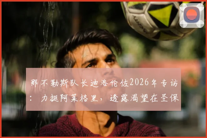 那不勒斯队长迪洛伦佐2026年专访:力挺阿莱格里,透露渴望在圣保罗球场挂靴终老