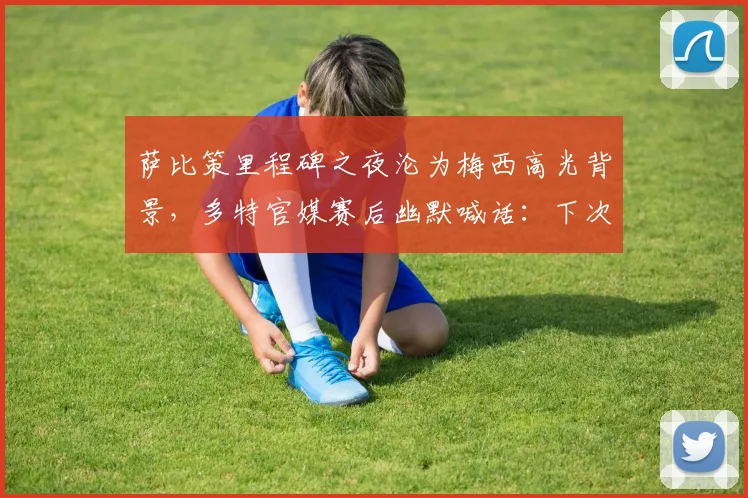 萨比策里程碑之夜沦为梅西高光背景,多特官媒赛后幽默喊话:下次别来了
