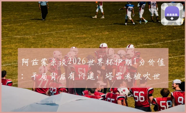 阿兹蒙亲谈2026世界杯伊朗1分价值：平局背后有门道，塔雷米被吹世界波引热议