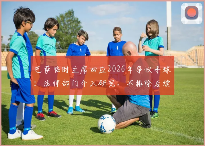巴萨临时主席回应2026年争议手球：法律部门介入研究，不排除后续行动可能